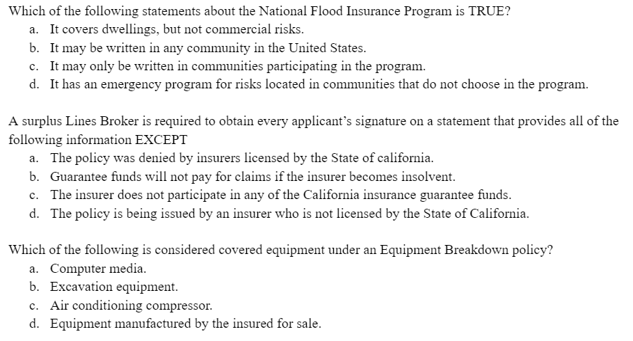Which of the following statements about the National Flood Insurance Program is TRUE?
a. It covers dwellings, but not commercial risks.
b. It may be written in any community in the United States.
c. It may only be written in communities participating in the program.
d. It has an emergency program for risks located in communities that do not choose in the program.
A surplus Lines Broker is required to obtain every applicant's signature on a statement that provides all of the
following information EXCEPT
a. The policy was denied by insurers licensed by the State of california.
b. Guarantee funds will not pay for claims if the insurer becomes insolvent.
c. The insurer does not participate in any of the California insurance guarantee funds.
d. The policy is being issued by an insurer who is not licensed by the State of California.
Which of the following is considered covered equipment under an Equipment Breakdown policy?
a. Computer media.
b. Excavation equipment.
c. Air conditioning compressor.
d. Equipment manufactured by the insured for sale.
