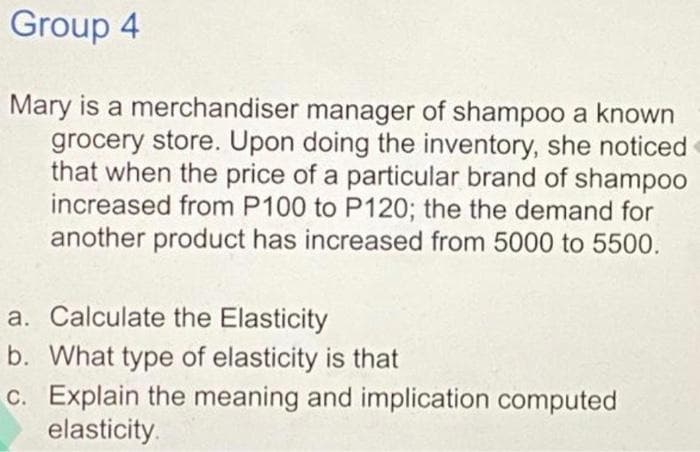 Group 4
Mary is a merchandiser manager of shamp0o a known
grocery store. Upon doing the inventory, she noticed
that when the price of a particular brand of shampoo
increased from P100 to P120; the the demand for
another product has increased from 5000 to 5500.
a. Calculate the Elasticity
b. What type of elasticity is that
C. Explain the meaning and implication computed
elasticity.
