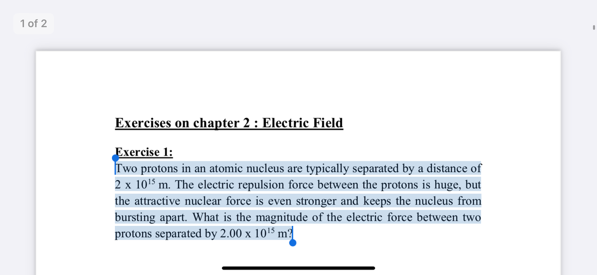 1 of 2
Exercises on chapter 2 : Electric Field
Exercise 1:
Two protons in an atomic nucleus are typically separated by a distance of
2 x 1015 m. The electric repulsion force between the protons is huge, but
the attractive nuclear force is even stronger and keeps the nucleus from
bursting apart. What is the magnitude of the electric force between two
protons separated by 2.00 x 1015 m?

