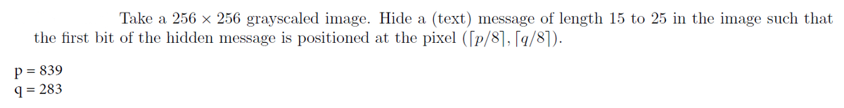 Take a 256 × 256 grayscaled image. Hide a (text) message of length 15 to 25 in the image such that
at the pixel ([p/8], [q/8]).
the first bit of the hidden message is positioned
P = 839
9 = 283