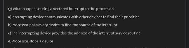 Q) What happens during a vectored interrupt to the processor?
alinterrupting device communicates with other devices to find their priorities
b)Processor polls every device to find the source of the interrupt
c)The interrupting device provides the address of the interrupt service routine
d)Processor stops a device
