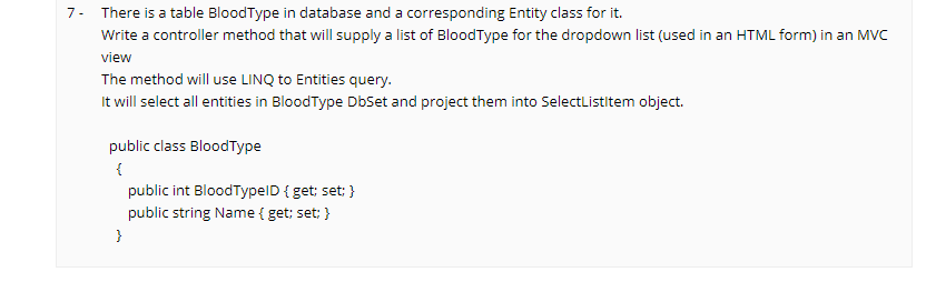 7- There is a table BloodType in database and a corresponding Entity class for it.
Write a controller method that will supply a list of BloodType for the dropdown list (used in an HTML form) in an Mvc
view
The method will use LINQ to Entities query.
It will select all entities in BloodType DbSet and project them into SelectListltem object.
public class BloodType
{
public int BloodTypelD { get; set; }
public string Name { get; set; }
}
