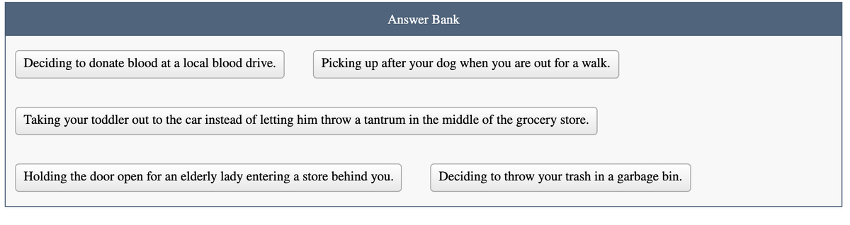 Answer Bank
Deciding to donate blood at a local blood drive.
Picking up after your dog when you are out for a walk.
Taking your toddler out to the car instead of letting him throw a tantrum in the middle of the grocery store.
Holding the door open for an elderly lady entering a store behind you.
Deciding to throw your trash in a garbage bin.
