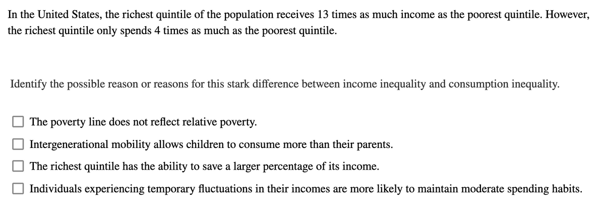 In the United States, the richest quintile of the population receives 13 times as much income as the poorest quintile. However,
the richest quintile only spends 4 times as much as the poorest quintile.
Identify the possible reason or reasons for this stark difference between income inequality and consumption inequality.
The poverty line does not reflect relative poverty.
Intergenerational mobility allows children to consume more than their parents.
The richest quintile has the ability to save a larger percentage of its income.
Individuals experiencing temporary fluctuations in their incomes are more likely to maintain moderate spending habits.
