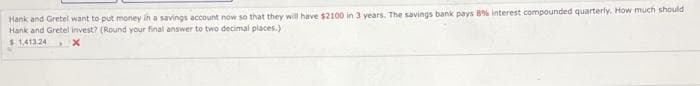 Hank and Gretel want to put money in a savings account now so that they will have $2100 in 3 years. The savings bank pays 8% interest compounded quarterly. How much should
Hank and Gretel invest? (Round your final answer to two decimal places.)
$ 1.41324
x