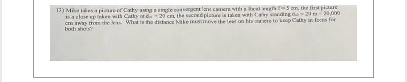 13) Mike takes a picture of Cathy using a single convergent lens camera with a focal length f-5 cm, the first picture
is a close up taken with Cathy at doi - 20 cm, the second picture is taken with Cathy standing dez-20 m -20,000
cm away from the lens. What is the distance Mike must move the lens on his camera to keep Cathy in focus for
both shots?