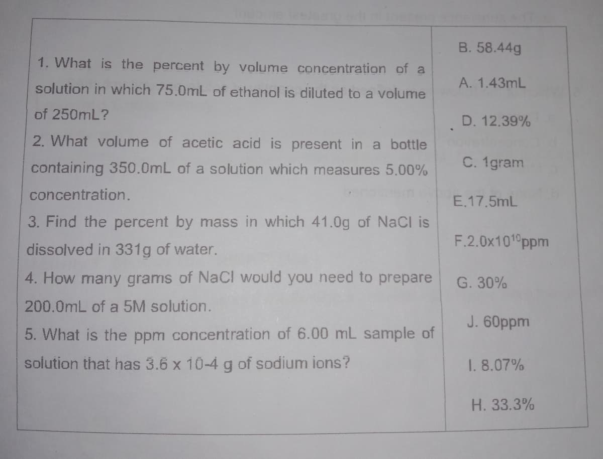 B. 58.44g
1. What is the percent by volume concentration of a
A. 1.43mL
solution in which 75.0mL of ethanol is diluted to a volume
of 250mL?
D. 12.39%
2. What volume of acetic acid is present in a bottle
containing 350.0mL of a solution which measures 5.00%
C. 1gram
concentration.
E.17.5mL
3. Find the percent by mass in which 41.0g of NaCl is
F.2.0x101°ppm
dissolved in 331g of water.
4. How many grams of NaCI would you need to prepare
G. 30%
200.0mL of a 5M solution.
J. 60ppm
5. What is the ppm concentration of 6.00 mL sample of
solution that has 3.6 x 10-4 g of sodium ions?
1. 8.07%
H. 33.3%
