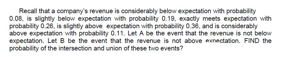 Recall that a company's revenue is considerably below expectation with probability
0.08, is slightly below expectation with probability 0.19, exactly meets expectation with
probability 0.26, is slightly above expectation with probability 0.36, and is considerably
above expectation with probability 0.11. Let A be the event that the revenue is not below
expectation. Let B be the event that the revenue is not above exnectation. FIND the
probability of the intersection and union of these two events?
