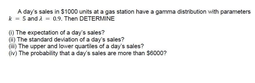 A day's sales in $1000 units at a gas station have a gamma distribution with parameters
k = 5 and 1 = 0.9. Then DETERMINE
(i) The expectation of a day's sales?
(ii) The standard deviation of a day's sales?
(iii) The upper and lower quartiles of a day's sales?
(iv) The probability that a day's sales are more than $6000?

