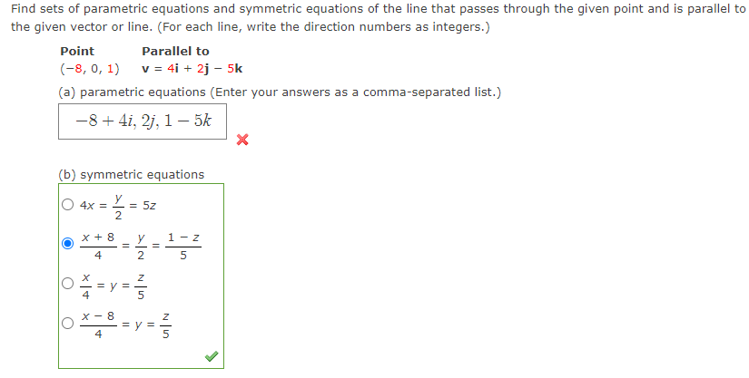 Find sets of parametric equations and symmetric equations of the line that passes through the given point and is parallel to
the given vector or line. (For each line, write the direction numbers as integers.)
Point
Parallel to
(-8, 0, 1)
v = 4i + 2j - 5k
(a) parametric equations (Enter your answers as a comma-separated list.)
-8+ 4i, 2j, 1– 5k
(b) symmetric equations
y
O 4x =
= 5z
x + 8
1 - z
4
2.
5
= V = -
X - 8
= V =
4
