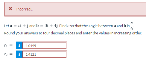 X Incorrect.
Let a = ci + j and b = 3i + 4j. Find c so that the angle between a and b is.
Round your answers to four decimal places and enter the values in increasing order.
C1 =
1.0495
C2 =
i
1.4121
