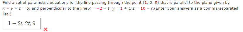 Find a set of parametric equations for the line passing through the point (1, 0, 9) that is parallel to the plane given by
x + y + z = 5, and perpendicular to the line x = -2 + t, y = 1 + t, z = 10 - t.(Enter your answers as a comma-separated
list.)
1- 2t, 2t, 9
