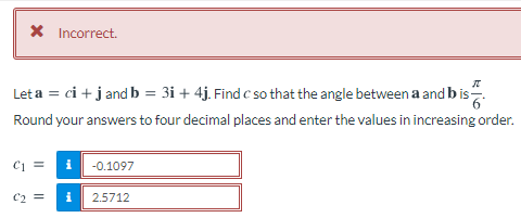 X Incorrect.
Let a = ci + j and b = 3i + 4j. Find c so that the angle between a and b is.
Round your answers to four decimal places and enter the values in increasing order.
-0.1097
i
2.5712

