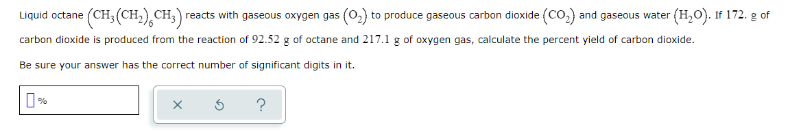 (CH; (CH,) CH;) reacts with gaseous oxygen gas (02)
to produce gaseous carbon dioxide (CO2) and gaseous water (H,0). If 172. g of
carbon dioxide is produced from the reaction of 92.52 g of octane and 217.1 g of oxygen gas, calculate the percent yield of carbon dioxide.
Be sure your answer has the correct number of significant digits in it.
