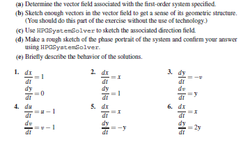(a) Determine the vector field associated with the first-order system specified.
(b) Sketch enough vectors in the vector field to get a sense of its geometric structure.
(You should do this part of the exercise without the use of technology.)
(c) Use HPGSystensolver to sketch the associated direction field.
(d) Make a rough sketch of the phase portrait of the system and confirm your answer
using HPGsyateniolver.
(e) Briefly describe the behavior of the solutions.
1. di
2.
2 dr
3.
di
dt
dy
dt
dt
de
di
5. di
di
6. di
di
di
dt
