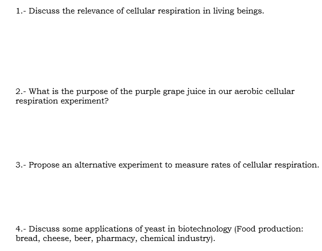 1.- Discuss the relevance of cellular respiration in living beings.
2.- What is the purpose of the purple grape juice in our aerobic cellular
respiration experiment?
3.- Propose an alternative experiment to measure rates of cellular respiration.
4.- Discuss some applications of yeast in biotechnology (Food production:
bread, cheese, beer, pharmacy, chemical industry).
