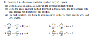 In Exercises 1-4, a harmonic oscillator equation for y(1) is given.
(a) Using HPGSystemiolver, sketch the associated direction field.
(b) Using the guess-and-test method described in this section, find two nonzero solu-
tions that are not multiples of one another.
(C) For each solution, plot both its solution curve in the yo-plane and its y(t)- and
v(f)-graphs.
1.
di
+ 10y =0
dt
+s + 6y =0
2.
dt
dy
d'y
dy
3.
di?
+4 +y =0
+6 + 7y =0
4.
dt
di2
dt
