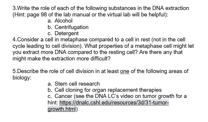 3.Write the role of each of the following substances in the DNA extraction
(Hint: page 98 of the lab manual or the virtual lab will be helpful):
a. Alcohol
b. Centrifugation
c. Detergent
4.Consider a cell in metaphase compared to a cell in rest (not in the cell
cycle leading to cell division). What properties of a metaphase cell might let
you extract more DNA compared to the resting cell? Are there any that
might make the extraction more difficult?
5.Describe the role of cell division in at least one of the following areas of
biology:
a. Stem cell research
b. Cell cloning for organ replacement therapies
c. Cancer (see the DNA LC's video on tumor growth for a
hint: https://dnalc.cshl.edu/resources/3d/31-tumor-
growth.html)
