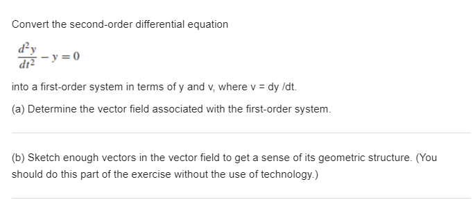 Convert the second-order differential equation
d²y
Ź-y = 0
into a first-order system in terms of y and v, where v = dy /dt.
(a) Determine the vector field associated with the first-order system.
(b) Sketch enough vectors in the vector field to get a sense of its geometric structure. (You
