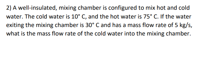 2) A well-insulated, mixing chamber is configured to mix hot and cold
water. The cold water is 10° C, and the hot water is 75° C. If the water
exiting the mixing chamber is 30° C and has a mass flow rate of 5 kg/s,
what is the mass flow rate of the cold water into the mixing chamber.
