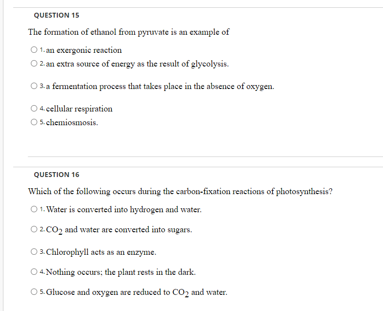 QUESTION 15
The formation of ethanol from pyruvate is an example of
O 1. an exergonie reaction
O 2. an extra source of energy as the result of glycolysis.
3. a fermentation process that takes place in the absence of oxygen.
O 4. cellular respiration
5. chemiosmosis.
QUESTION 16
Which of the following occurs during the carbon-fixation reactions of photosynthesis?
O 1. Water is converted into hydrogen and water.
O 2. CO2 and water are converted into sugars.
O 3. Chlorophyll acts as an enzyme.
O 4. Nothing occurs; the plant rests in the dark.
5. Glucose and oxygen are reduced to CO2 and water.
