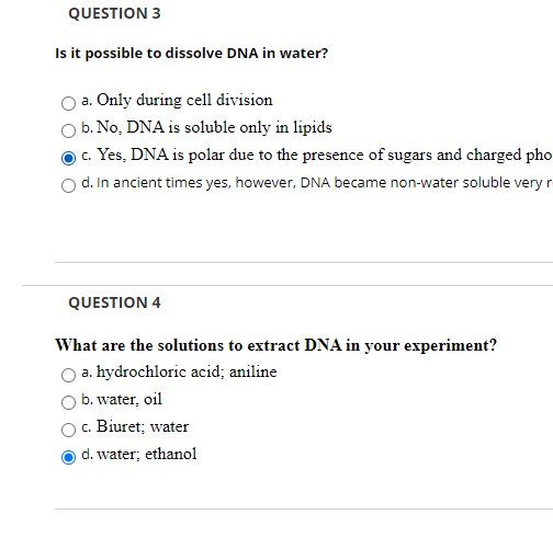 QUESTION 3
Is it possible to dissolve DNA in water?
a. Only during cell division
b. No, DNA is soluble only in lipids
c. Yes, DNA is polar due to the presence of sugars and charged pho
d. In ancient times yes, however, DNA became non-water soluble very r
QUESTION 4
What are the solutions to extract DNA in your experiment?
a. hydrochloric acid; aniline
b. water, oil
c. Biuret; water
d. water; ethanol
