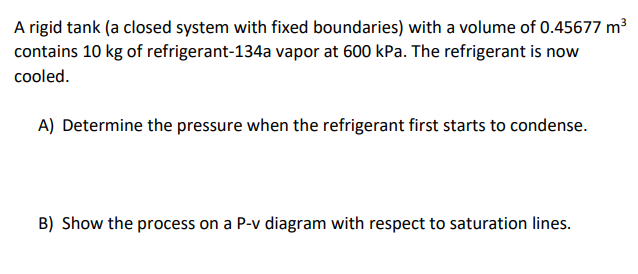 A rigid tank (a closed system with fixed boundaries) with a volume of 0.45677 m³
contains 10 kg of refrigerant-134a vapor at 600 kPa. The refrigerant is now
cooled.
A) Determine the pressure when the refrigerant first starts to condense.
