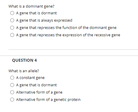 What is a dominant gene?
A gene that is dormant
A gene that is always expressed
A gene that represses the function of the dominant gene
O A gene that represses the expression of the recessive gene
QUESTION 4
What is an allele?
O A constant gene
A gene that is dormant
Alternative form of a gene
Alternative form of a genetic protein
