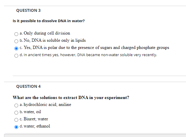 QUESTION 3
Is it possible to dissolve DNA in water?
a. Only during cell division
b. No, DNA is soluble only in lipids
c. Yes, DNA is polar due to the presence of sugars and charged phosphate groups
d. In ancient times yes, however, DNA became non-water soluble very recently.
QUESTION 4
What are the solutions to extract DNA in your experiment?
a. hydrochloric acid; aniline
b. water, oil
c. Biuret; water
d. water; ethanol
