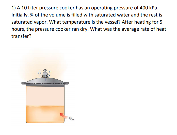 1) A 10 Liter pressure cooker has an operating pressure of 400 kPa.
Initially, % of the volume is filled with saturated water and the rest is
saturated vapor. What temperature is the vessel? After heating for 5
hours, the pressure cooker ran dry. What was the average rate of heat
transfer?
