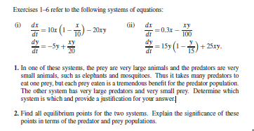 Exercises 1-6 refer to the following systems of oquations:
di
Gi) dz
- 10r (1 – ) – 201xy
-03 -
- 15(1 -
di
+ 251y.
1. In one of these systems, the prey are very large animals and the prodators are very
small animals, such as elephants and mosquitoes. Thus it takes many prodators to
eat one prey, but each prey eaten is a tremendous benefit for the predator population.
The other system has very large prodators and very small prey. Determine which
system is which and provide a justification for your answer|
2. Find all equilibrium points for the two systems. Explain the significance of these
points in terms of the prodator and prey populations.

