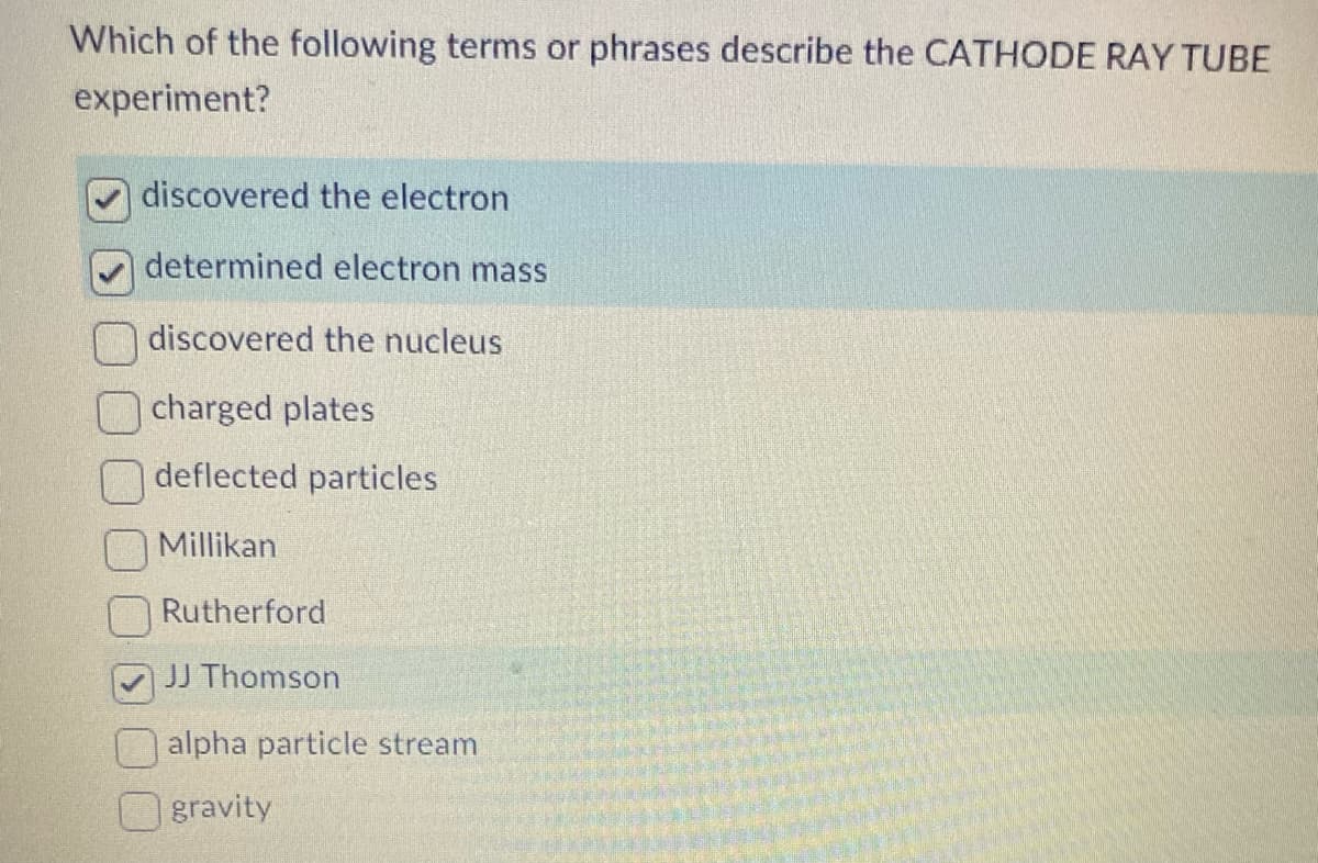 Which of the following terms or phrases describe the CATHODE RAY TUBE
experiment?
discovered the electron
determined electron mass
discovered the nucleus
charged plates
deflected particles
Millikan
Rutherford
JJ Thomson
alpha particle stream
gravity