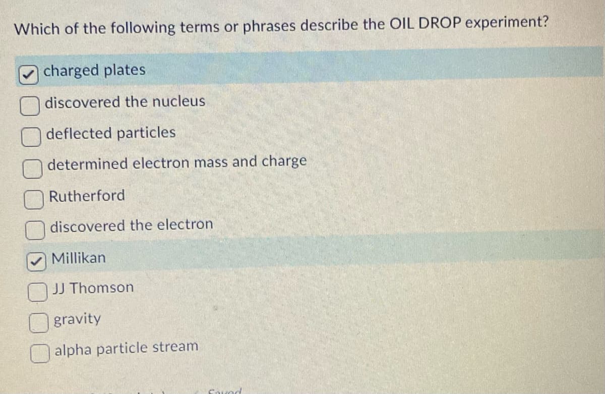 Which of the following terms or phrases describe the OIL DROP experiment?
charged plates
discovered the nucleus
deflected particles
determined electron mass and charge
Rutherford
discovered the electron
Millikan
JJ Thomson
gravity
alpha particle stream
Savec