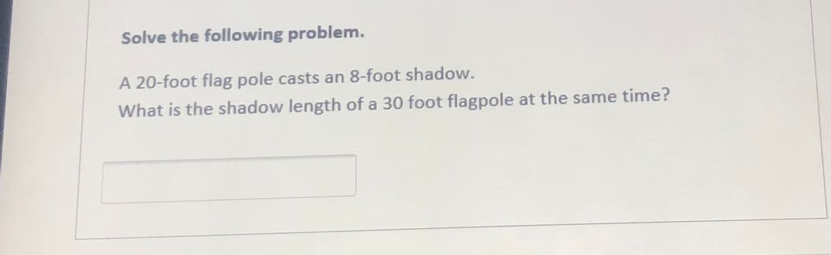 Solve the following problem.
A 20-foot flag pole casts an 8-foot shadow.
What is the shadow length of a 30 foot flagpole at the same time?
