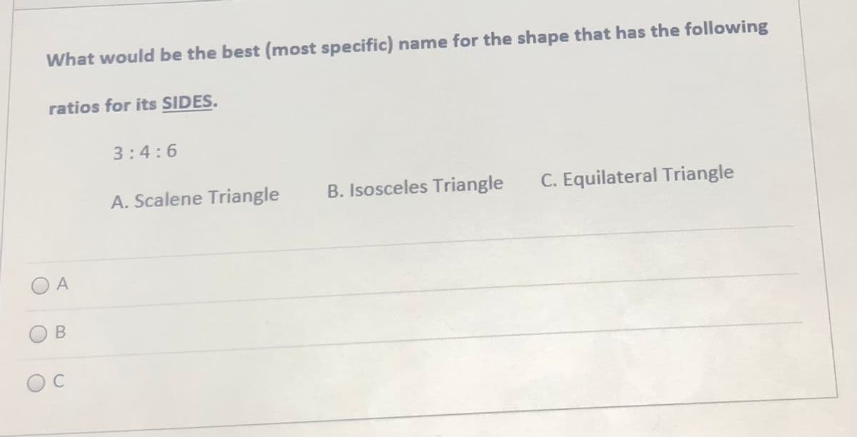 What would be the best (most specific) name for the shape that has the following
ratios for its SIDES.
3:4:6
A. Scalene Triangle
B. Isosceles Triangle
C. Equilateral Triangle
O A
