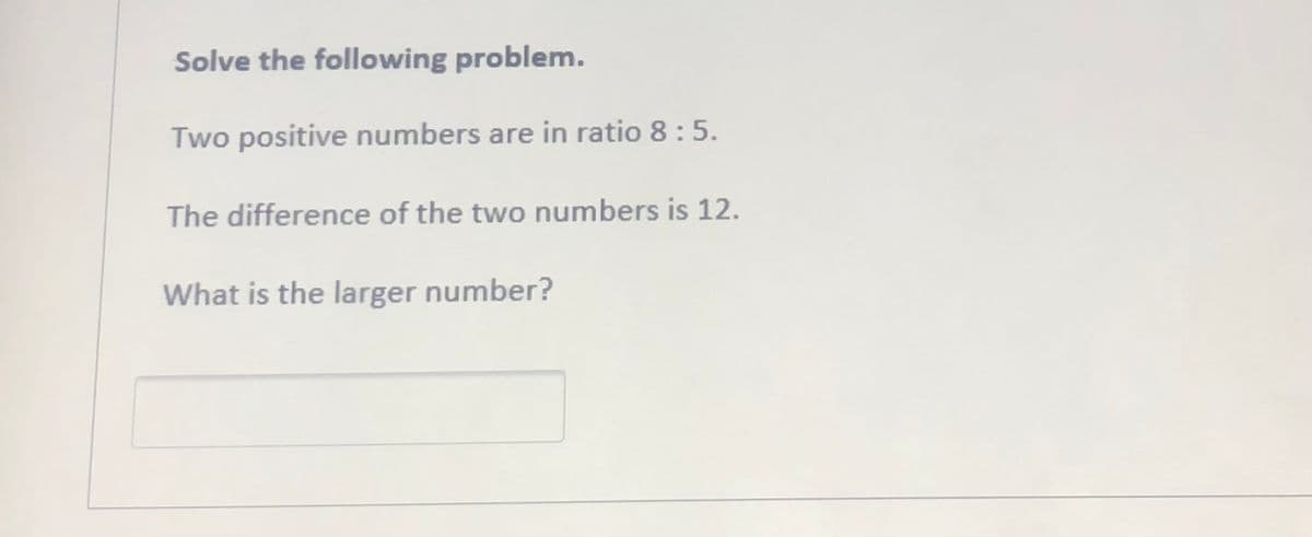 Solve the following problem.
Two positive numbers are in ratio 8 :5.
The difference of the two numbers is 12.
What is the larger number?
