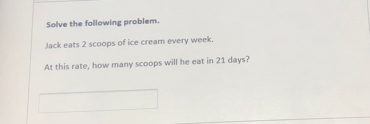 Solve the following problem.
Jack eats 2 scoops of ice cream every week.
At this rate, how many scoops will he eat in 21 days?
