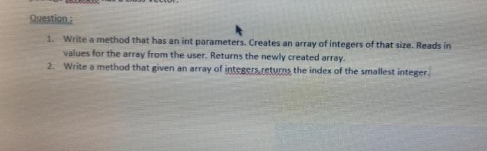 Question:
1. Write a method that has an int parameters. Creates an array of integers of that size. Reads in
values for the array from the user. Returns the newly created array.
2 Write a method that given an array of integers.returns the index of the smallest integer.
