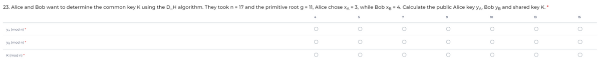 23. Alice and Bob want to determine the common key K using the D_H algorithm. They took n = 17 and the primitive root g = 11, Alice chose x₁ = 3, while Bob xg = 4. Calculate the public Alice key YA, Bob yg and shared key K.*
5
10
13
15
YA (mod n)
O
O
O
O
O
Ye (mod n)*
O
O
O
O
K(mod n)*
O
O
O
O
O
OOO
το ο ο