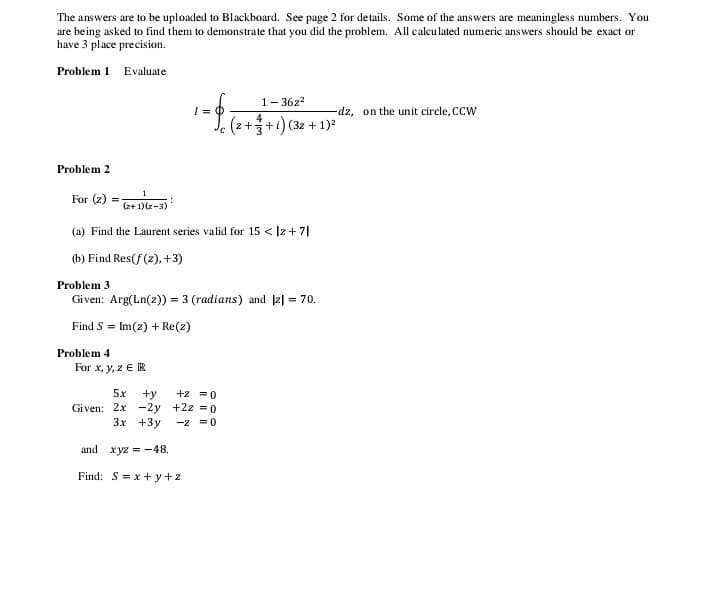 The answers are to be uploaded to Blackboard. See page 2 for details. Some of the answers are meaningless numbers. You
are being asked to find them to demonstrate that you did the problem. All calculated numeric answers should be exact or
have 3 place precision.
Problem 1 Evaluate
1- 36z?
%3D
-dz, on the unit circle, CCW
4
(z++i) (3z + 1)
Problem 2
1
For (2)
(z+ 1)(z-3)
(a) Find the Laurent series valid for 15 < |z + 7I
(b) Find Res(f (2), +3)
Problem 3
Given: Arg(Ln(z)) = 3 (radians) and |2| = 70.
Find S = Im(z) + Re(z)
Problem 4
For x, y, z E R
5x
+y
+z = 0
Given: 2x -2y +2z = 0
3x +3y
-2 =0
and xyz = -48.
Find: S= x + y+z
