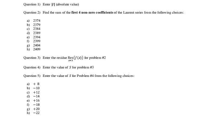 Question 1) Enter | (absolute value)
Question 2) Find the sum of the first 4 non-zero coefficients of the Laurent series from the following choices:
a) 2374
b) 2379
c) 2384
d) 2389
e) 2394
1)
2399
g) 2404
h) 2409
Question 3) Enter the residue Res(f(2) for problem #2
z=3
Question 4) Enter the value of S for problem #3
Question 5) Enter the value of S for Problem #4 from the following choices:
a) + 8
b) -10
c)
+12
d) -14
e)
+16
1)
-18
g) +20
h) -22
