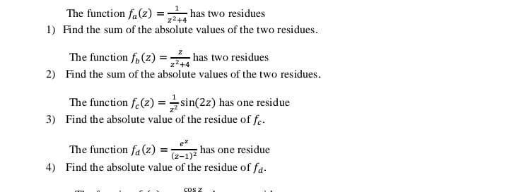 The function fa(z)
· has two residues
z2+4
1) Find the sum of the absolute values of the two residues.
The function f, (z) =:
2) Find the sum of the absolute values of the two residues.
- has two residues
The function f.(z) =sin(2z) has one residue
3) Find the absolute value of the residue of fe.
The function fa (z) =
has one residue
(z-1)?
4) Find the absolute value of the residue of fa.
cos z
