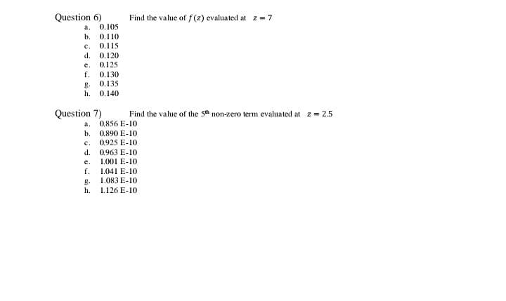 Question 6)
0.105
Find the value of f (z) evaluated at z = 7
a.
b. 0.110
c.
0.115
d.
0.120
е.
0.125
f.
0.130
0.135
g.
h. 0.140
Question 7)
Find the value of the 5th non-zero term evalua ted at z = 2.5
a. 0.856 E-10
b. 0.890 E-10
c. 0.925 E-10
d. 0.963 E-10
1.001 E-10
е.
f.
1.041 E-10
1.083 E-10
g.
h.
1.126 E-10
