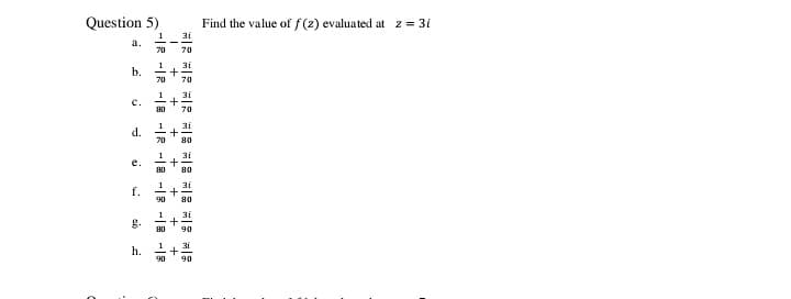 Question 5)
Find the value of f(z) evaluated at z = 3i
1
a.
31
70
70
1
b.
31
1
31
c.
80
70
1
d.
70
80
1
e.
80
80
f.
90
80
1
31
g.
80
90
31
h.
90
90
I + +
+ + +
+
+
