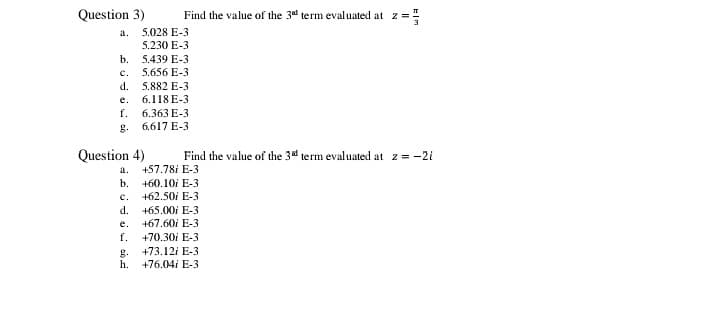 Question 3)
Find the value of the 3d term evaluated at z =
a.
5.028 E-3
5.230 E-3
b. 5.439 E-3
c.
5.656 E-3
d.
5.882 E-3
e.
6.118 E-3
f.
6.363 E-3
g.
6.617 E-3
Question 4)
Find the value of the 3d term evaluated at z= -2i
a.
+57.78i E-3
b. +60,10i E-3
+62.50i E-3
C.
d.
+65.00i E-3
e.
+67.60i E-3
f. +70.30i E-3
+73.12i E-3
g.
h.
+76.04i E-3
