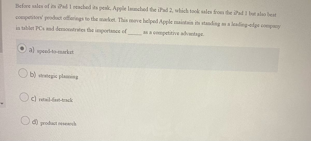 Before sales of its iPad 1 reached its peak, Apple launched the iPad 2, which took sales from the iPad 1 but also beat
competitors' product offerings to the market. This move helped Apple maintain its standing as a leading-edge company
in tablet PCs and demonstrates the importance of as a competitive advantage.
a) speed-to-market
b) strategic planning
C) retail-fast-track
d) product research