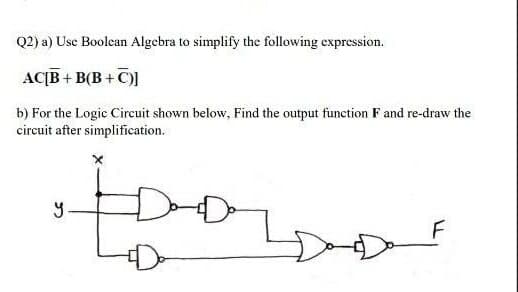 Q2) a) Use Boolean Algebra to simplify the following expression.
AC[B+B(B+C)]
b) For the Logic Circuit shown below. Find the output function F and re-draw the
circuit after simplification.
•food
y
F