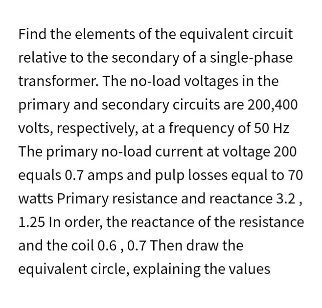 Find the elements of the equivalent circuit
relative to the secondary of a single-phase
transformer. The no-load voltages in the
primary and secondary circuits are 200,400
volts, respectively, at a frequency of 50 Hz
The primary no-load current at voltage 200
equals 0.7 amps and pulp losses equal to 70
watts Primary resistance and reactance 3.2,
1.25 In order, the reactance of the resistance
and the coil 0.6, 0.7 Then draw the
equivalent circle, explaining the values