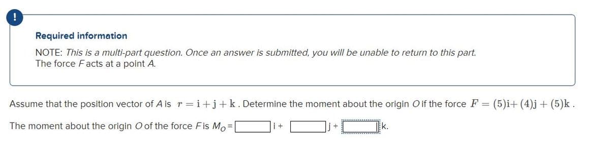 !
Required information
NOTE: This is a multi-part question. Once an answer is submitted, you will be unable to return to this part.
The force Facts at a point A.
Assume that the position vector of A is r = i+j+k.Determine the moment about the origin Oif the force F =
(5)i+ (4)j+ (5)k .
The moment about the origin O of the force Fis Mo =
