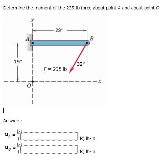 Determine the moment of the 235-lb force about point A and about point o.
29"
B
19"
32°
F = 235 lb
Answers:
MA =
k) Ib-in.
Mo
%3D
k) Ib-in.
